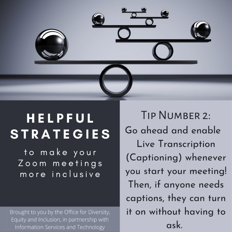 Grayscaled square with a picture and text boxes. At the top picture of a balancing object. Below is the following text: "Helpful strategies to make your Zoom meetings more inclusive. Brought to you by the Office of Equal Opportunity and Compliance, in partnership with Information Services and Technology.  Tip Number 2: Go ahead and enable Live Transciption (captioning) whenever you start your meeting! Then, if anyone needs captions they can turn it on without having to ask."