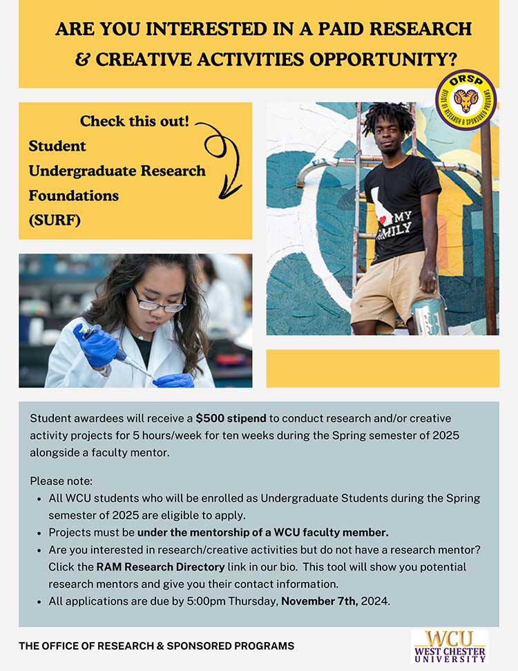              ARE YOU INTERESTED IN A PAID RESEARCH             & CREATIVE ACTIVITIES OPPORTUNITY?             Check this out!             Student             Undergraduate Research             Foundations             (SURF)             MY             MILY             ORSP             OF RESEARCH             SPONSORED             Student awardees will receive a $500 stipend to conduct research and/or creative             activity projects for 5 hours/week for ten weeks during the Spring semester of 2025 alongside a faculty mentor.             Please note:             - All WCU students who will be enrolled as Undergraduate Students during the Spring semester of 2025 are eligible to apply.             - Projects must be under the mentorship of a WCU faculty member.             - Are you interested in research/creative activities but do not have a research mentor? Click the RAM Research Directory link in our bio. This tool will show you potential research mentors and give you their contact information.             - All applications are due by 5:00pm Thursday, November 7th, 2024.             THE OFFICE OF RESEARCH & SPONSORED PROGRAMS             WCU             WEST CHESTER UNIVERSITY