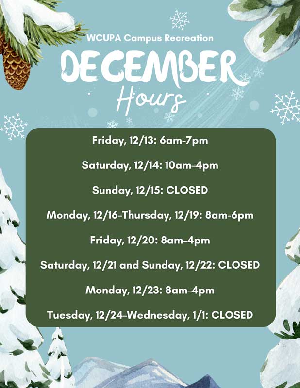 WCUPA Campus Recreation December Hours - Friday, 12/13: 6am-7pm; Saturday, 12/14: 10am-4pm; Sunday, 12/15: CLOSED; Monday, 12/16 - Thursday, 12/19: 8am-6pm; Friday, 12/20: 8am-4pm; Saturday, 12/21 and Sunday, 12/22: CLOSED; Monday, 12/23: 8am-4pm; Tuesday, 12/24-Wednesday, 1/1: CLOSED