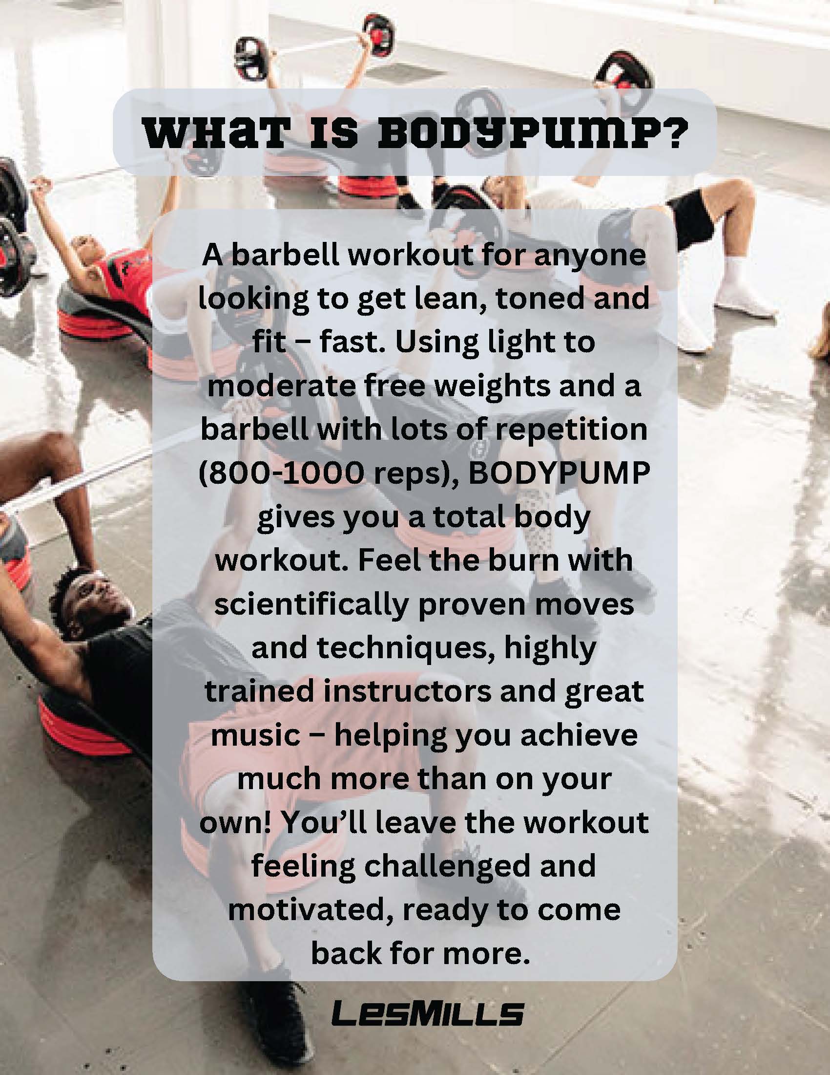 WHAT IS BODYPUMP?             A barbell workout for anyone looking to get lean, toned and fit - fast. Using light to moderate free weights and a barbell with lots of repetition             (800-1000 reps), BODYPUMP gives you a total body workout. Feel the burn with scientifically proven moves and techniques, highly trained instructors and great music - helping you achieve much more than on your own! You'll leave the workout feeling challenged and motivated, ready to come back for more.