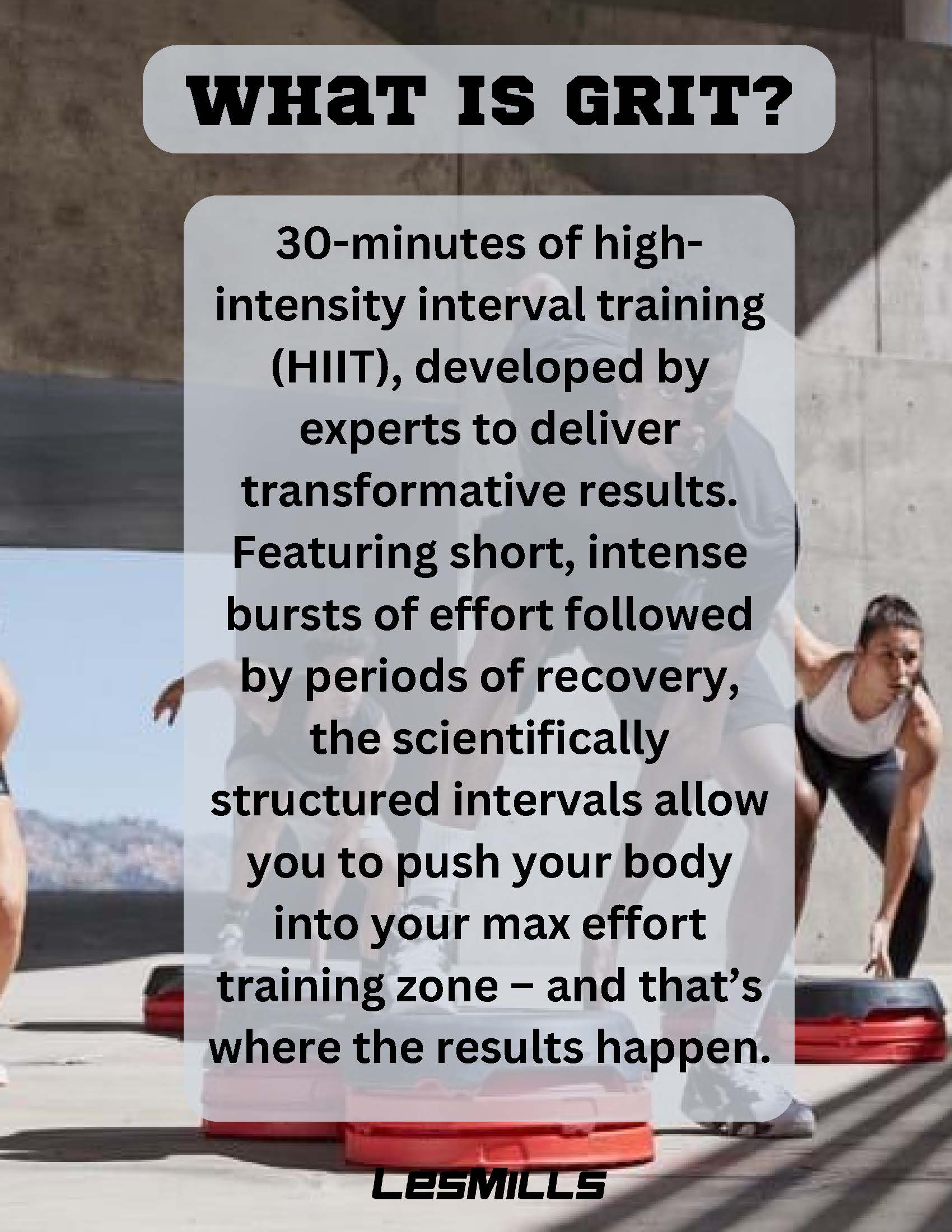 WHAT IS GRIT?             30-minutes of high-intensity interval training             (HIIT), developed by experts to deliver transformative results.             Featuring short, intense bursts of effort followed by periods of recovery, the scientifically structured intervals allow you to push your body into your max effort training zone - and that's where the results happen.