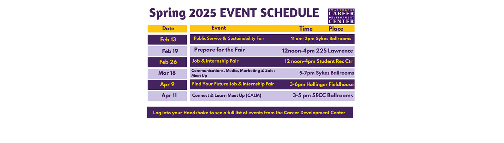 Spring 2025 Event Schedule - Feb 13: Public Service & Sustainability Fair, 11am-2pm Sykes Ballrooms. Feb 19: Prepare for the Fair 12noon-4pm 225 Lawrence. Feb 26: Job & Internship Fair 12noon-4pm Student Rec Center. Mar 18: Communications, Media, Marketing & Sales Meetup 5pm-7pm Sykes Ballrooms. Apr 9: Find your Future Jobs & Internship Fair 3pm-6pm Hollinger Fieldhouse. Apr 11: Connect & Learn Meetup (CALM) 3pm-5pm SECC Ballrooms.