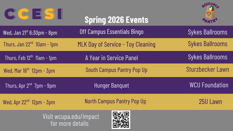 CCESI Spring 2026 Events               Wed, Jan 21 6:30pm - 8pm                Grocery Bingo               Sykes Ballrooms               Thurs, Jan 22nd 10am - 1pm               MLK Day of Service - Toy Cleaning               Sykes Ballrooms               Thurs, Feb 12th 11am - 1pm               Gap Year in Service Panel               Wed, Mar 18th 12pm-3pm               Thurs, Apr 2nd 7pm-9pm               Wed, Apr 22nd 12pm - 3pm               South Campus Pantry Pop Up               Hunger Banquet               North Campus Pantry Pop Up               Visit wcupa.edu/impact for more details               Sykes Ballrooms Sturzbecker Lawn               WCU Foundation               25U Lawn