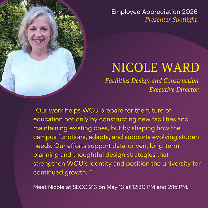 Employee Appreciation 2026 Presenter Spotlight NICOLE WARD Facilities Design and Construction Executive Director Our work helps WCU prepare for the future of education not only by constructing new facilities and maintaining existing ones, but by shaping how the campus functions, adapts, and supports evolving student needs. Our efforts support data-driven, long-term planning and thoughtful design strategies that strengthen WCU's identity and position the university for continued growth. Meet Nicole at SECC 213 on May 13 at 12:30 PM and 2:15 PM.