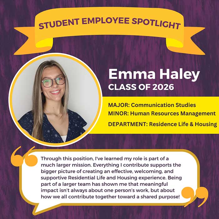 STUDENT EMPLOYEE SPOTLIGHT          Emma Haley          CLASS OF 2026          MAJOR: Communication Studies MINOR: Human Resources Management DEPARTMENT: Residence Life & Housing          Through this position, I've learned my role is part of a much larger mission. Everything I contribute supports the bigger picture of creating an effective, welcoming, and supportive Residential Life and Housing experience. Being part of a larger team has shown me that meaningful impact isn't always about one person's work, but about how we all contribute together toward a shared purpose!