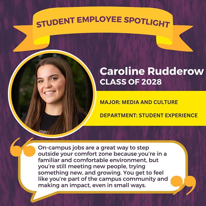 STUDENT EMPLOYEE SPOTLIGHT          Caroline Rudderow          CLASS OF 2028          MAJOR: MEDIA AND CULTURE          DEPARTMENT: STUDENT EXPERIENCE          On-campus jobs are a great way to step outside your comfort zone because you're in a familiar and comfortable environment, but you're still meeting new people, trying something new, and growing. You get to feel like you're part of the campus community and making an impact, even in small ways.