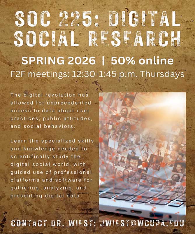 SOC 225: DIGITAL SOCIAL RESEARCH SPRING 2026 | 50% online F2F meetings: 12:30-1:45 p.m. Thursdays The digital revolution has allowed for unprecedented access to data about user practices, public attitudes, and social behaviors. Learn the specialized skills and knowledge needed to scientifically study the digital social world, with guided use of professional platforms and software for gathering, analyzing, and presenting digital data. CONTACT DR. WIEST: JWIEST@WCUPA.EDU